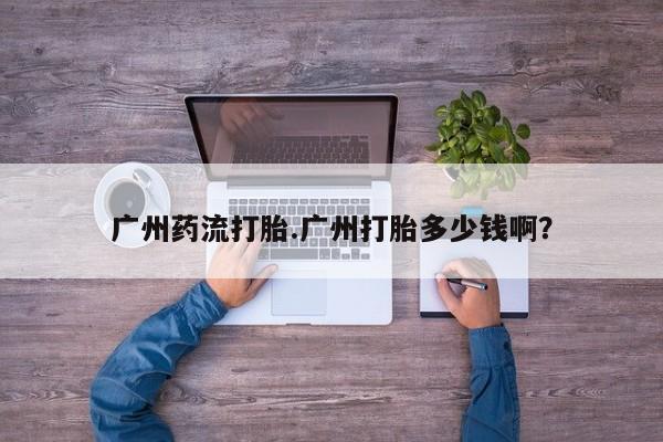 米非米索货到付款广州药流打胎.广州打胎多少钱啊？