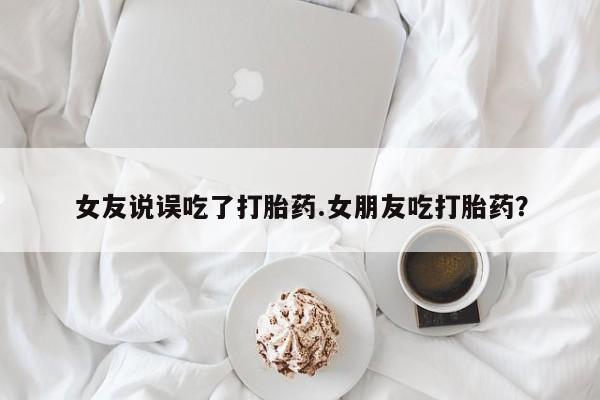 米非米索货到付款女友说误吃了打胎药.女朋友吃打胎药？