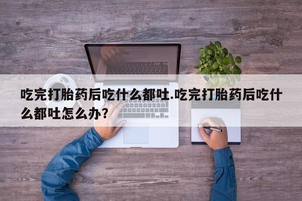 米非米索货到付款吃完打胎药后吃什么都吐.吃完打胎药后吃什么都吐怎么办？
