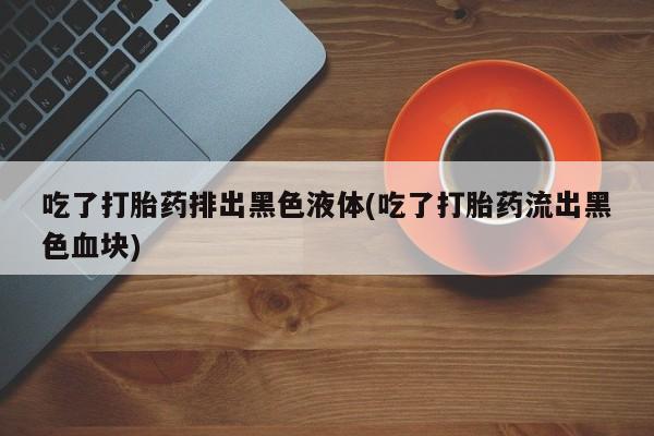 米非米索货到付款吃了打胎药排出黑色液体(吃了打胎药流出黑色血块)