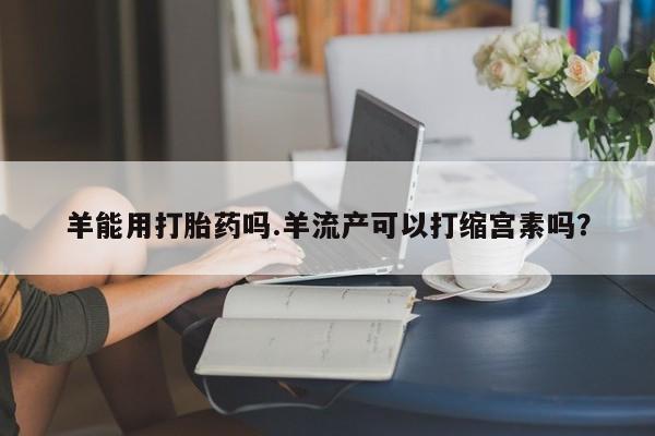 米非米索货到付款羊能用打胎药吗.羊流产可以打缩宫素吗？
