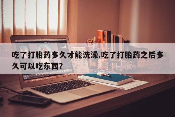 米非米索货到付款吃了打胎药多久才能洗澡.吃了打胎药之后多久可以吃东西？