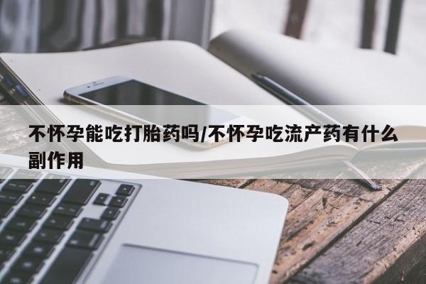 米非米索货到付款不怀孕能吃打胎药吗/不怀孕吃流产药有什么副作用