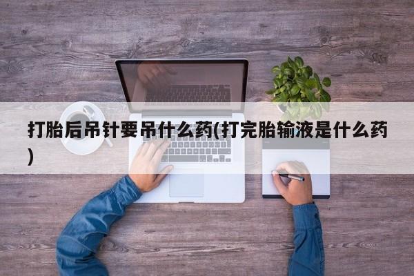 米非米索货到付款打胎后吊针要吊什么药(打完胎输液是什么药)