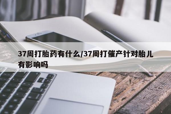 米非米索货到付款37周打胎药有什么/37周打催产针对胎儿有影响吗