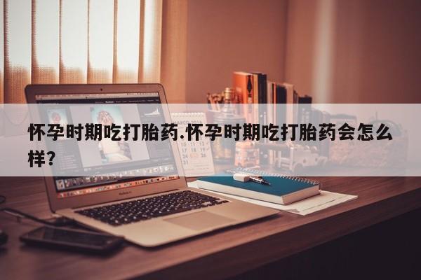 米非米索货到付款怀孕时期吃打胎药.怀孕时期吃打胎药会怎么样？