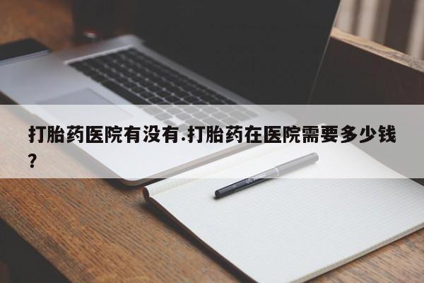 米非米索货到付款打胎药医院有没有.打胎药在医院需要多少钱？