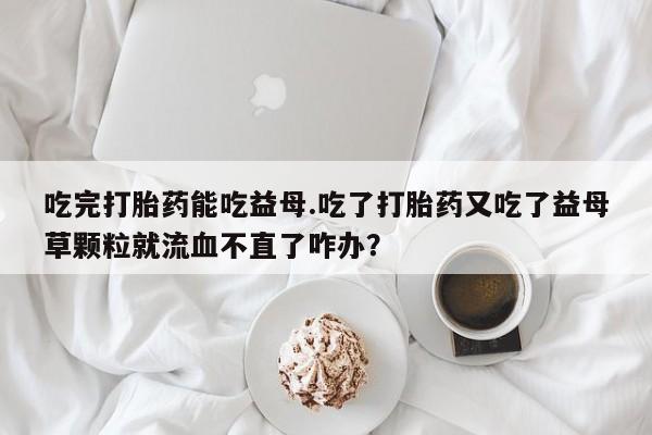 米非米索货到付款吃完打胎药能吃益母.吃了打胎药又吃了益母草颗粒就流血不直了咋办？