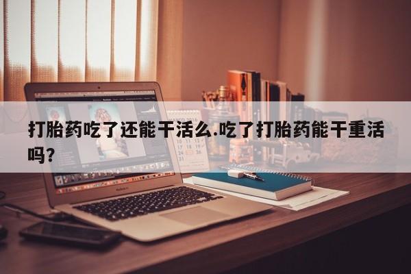 米非米索货到付款打胎药吃了还能干活么.吃了打胎药能干重活吗？