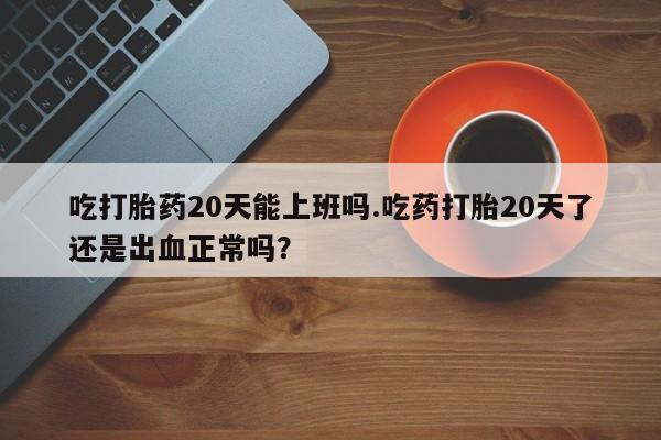 米非米索货到付款吃打胎药20天能上班吗.吃药打胎20天了还是出血正常吗？
