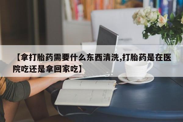 米非米索货到付款【拿打胎药需要什么东西清洗,打胎药是在医院吃还是拿回家吃】