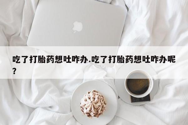 米非米索货到付款吃了打胎药想吐咋办.吃了打胎药想吐咋办呢？