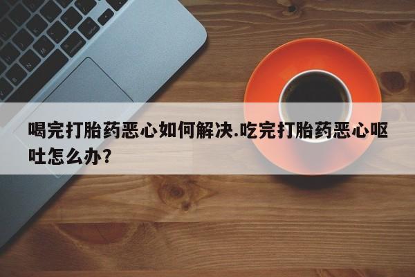 米非米索货到付款喝完打胎药恶心如何解决.吃完打胎药恶心呕吐怎么办？