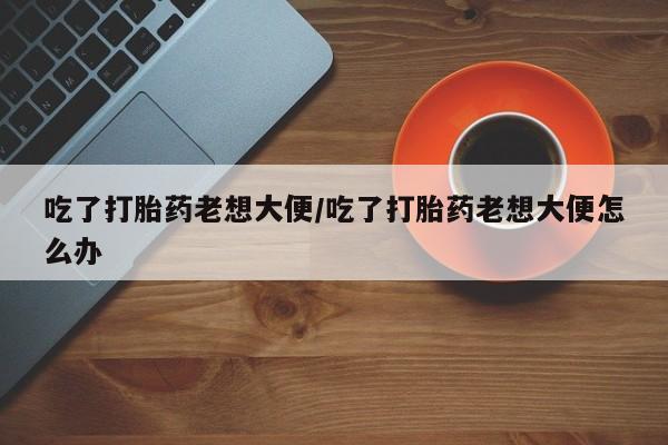 米非米索货到付款吃了打胎药老想大便/吃了打胎药老想大便怎么办