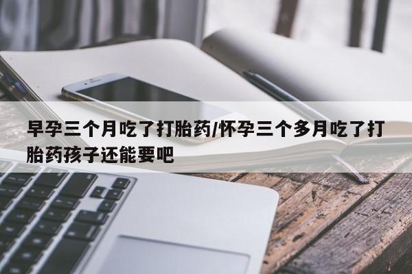 米非米索货到付款早孕三个月吃了打胎药/怀孕三个多月吃了打胎药孩子还能要吧