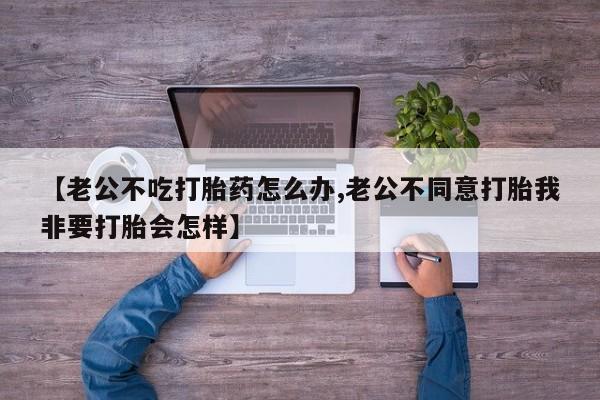 米非米索货到付款【老公不吃打胎药怎么办,老公不同意打胎我非要打胎会怎样】