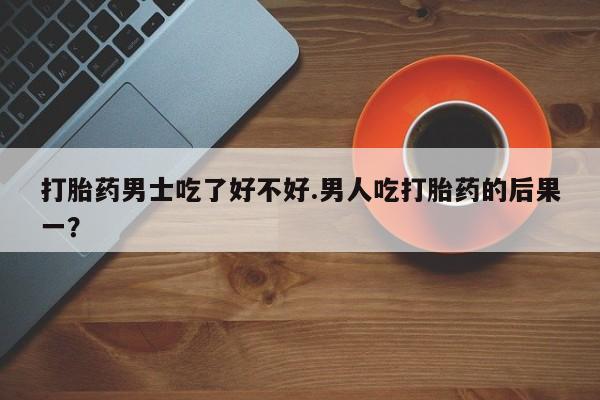 米非米索货到付款打胎药男士吃了好不好.男人吃打胎药的后果一？