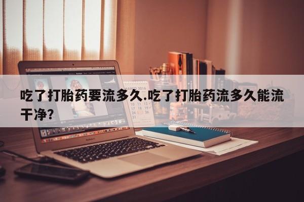 米非米索货到付款吃了打胎药要流多久.吃了打胎药流多久能流干净？