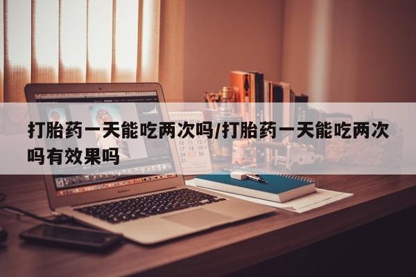 米非米索货到付款打胎药一天能吃两次吗/打胎药一天能吃两次吗有效果吗