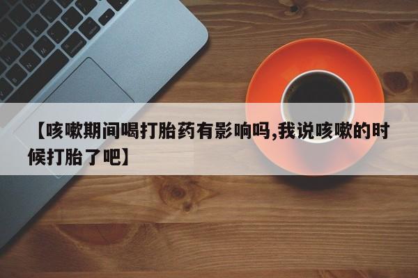 米非米索货到付款【咳嗽期间喝打胎药有影响吗,我说咳嗽的时候打胎了吧】